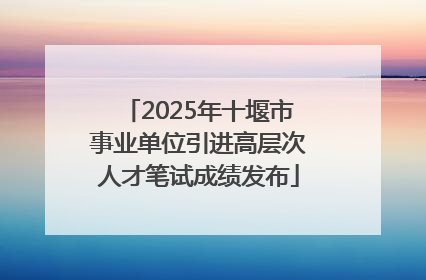 2025年十堰市事业单位引进高层次人才笔试成绩发布