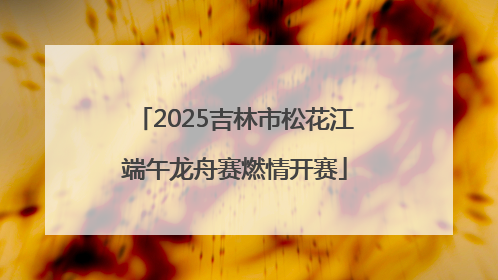 2025吉林市松花江端午龙舟赛燃情开赛