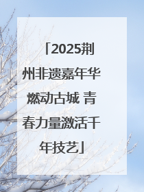 2025荆州非遗嘉年华燃动古城 青春力量激活千年技艺
