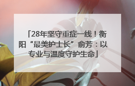 28年坚守重症一线！衡阳“最美护士长”俞芳：以专业与温度守护生命