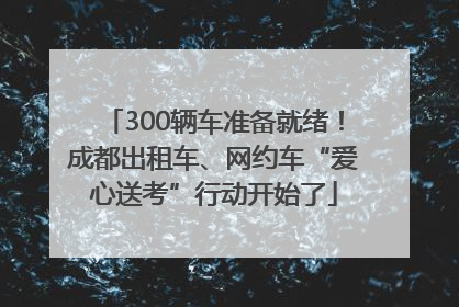 300辆车准备就绪！成都出租车、网约车“爱心送考”行动开始了