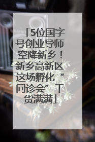 5位国字号创业导师空降新乡！新乡高新区这场孵化“问诊会”干货满满