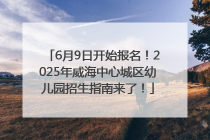 6月9日开始报名！2025年威海中心城区幼儿园招生指南来了！