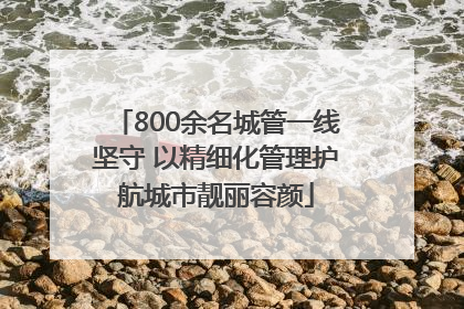 800余名城管一线坚守 以精细化管理护航城市靓丽容颜